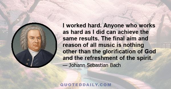 I worked hard. Anyone who works as hard as I did can achieve the same results. The final aim and reason of all music is nothing other than the glorification of God and the refreshment of the spirit.