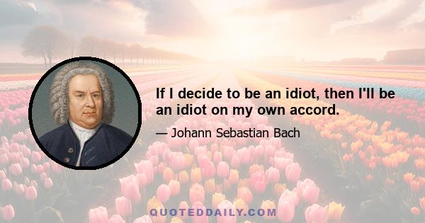 If I decide to be an idiot, then I'll be an idiot on my own accord.