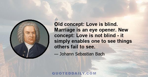 Old concept: Love is blind. Marriage is an eye opener. New concept: Love is not blind - it simply enables one to see things others fail to see.