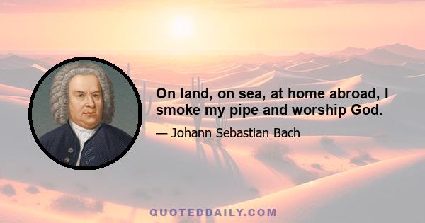 On land, on sea, at home abroad, I smoke my pipe and worship God.