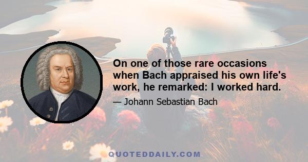 On one of those rare occasions when Bach appraised his own life's work, he remarked: I worked hard.