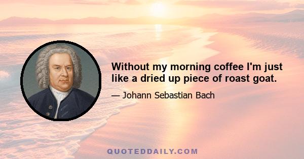 Without my morning coffee I'm just like a dried up piece of roast goat.