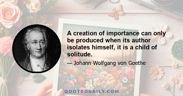 A creation of importance can only be produced when its author isolates himself, it is a child of solitude.