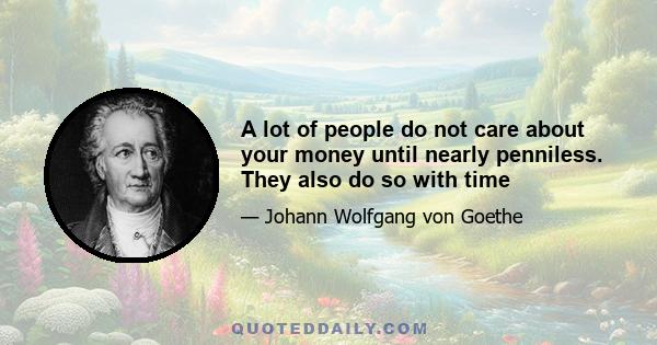 A lot of people do not care about your money until nearly penniless. They also do so with time