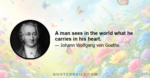 A man sees in the world what he carries in his heart.