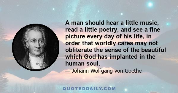 A man should hear a little music, read a little poetry, and see a fine picture every day of his life, in order that worldly cares may not obliterate the sense of the beautiful which God has implanted in the human soul.