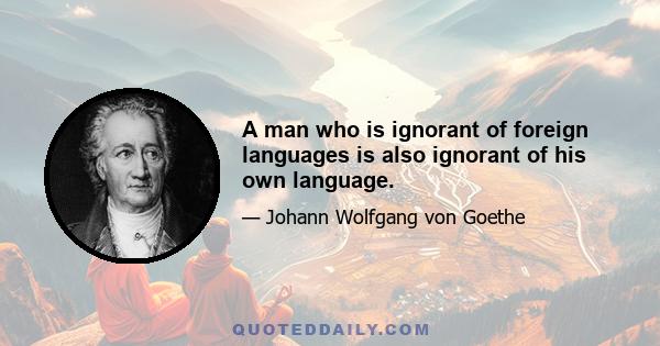 A man who is ignorant of foreign languages is also ignorant of his own language.