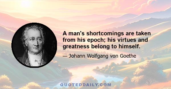 A man's shortcomings are taken from his epoch; his virtues and greatness belong to himself.