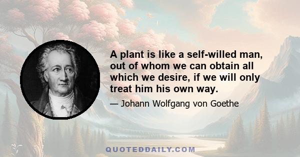 A plant is like a self-willed man, out of whom we can obtain all which we desire, if we will only treat him his own way.