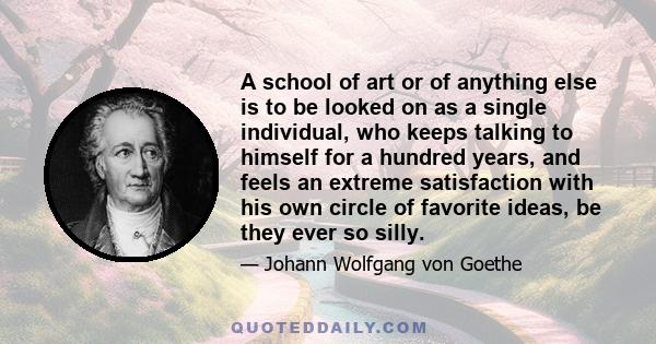 A school of art or of anything else is to be looked on as a single individual, who keeps talking to himself for a hundred years, and feels an extreme satisfaction with his own circle of favorite ideas, be they ever so