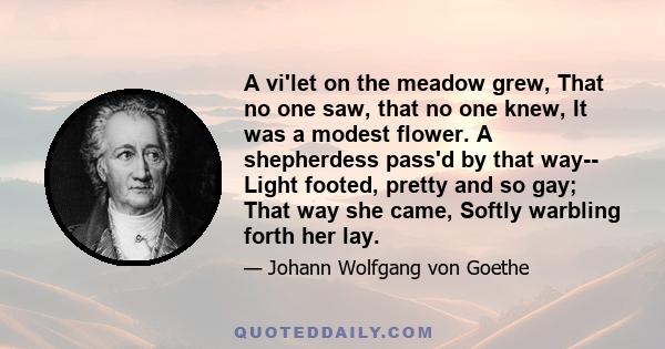 A vi'let on the meadow grew, That no one saw, that no one knew, It was a modest flower. A shepherdess pass'd by that way-- Light footed, pretty and so gay; That way she came, Softly warbling forth her lay.