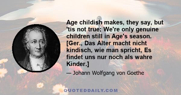 Age childish makes, they say, but 'tis not true; We're only genuine children still in Age's season. [Ger., Das Alter macht nicht kindisch, wie man spricht, Es findet uns nur noch als wahre Kinder.]