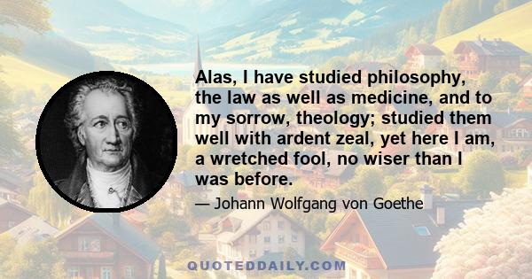 Alas, I have studied philosophy, the law as well as medicine, and to my sorrow, theology; studied them well with ardent zeal, yet here I am, a wretched fool, no wiser than I was before.