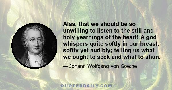 Alas, that we should be so unwilling to listen to the still and holy yearnings of the heart! A god whispers quite softly in our breast, softly yet audibly; telling us what we ought to seek and what to shun.