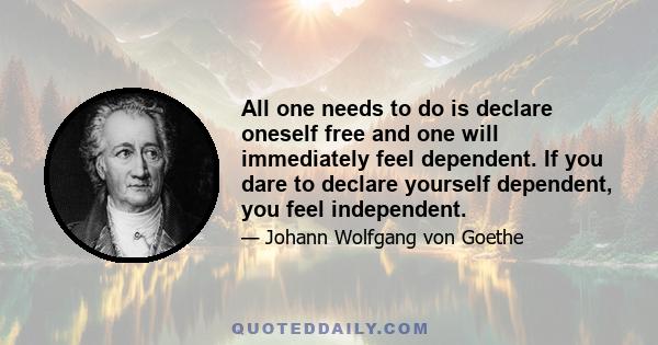 All one needs to do is declare oneself free and one will immediately feel dependent. If you dare to declare yourself dependent, you feel independent.