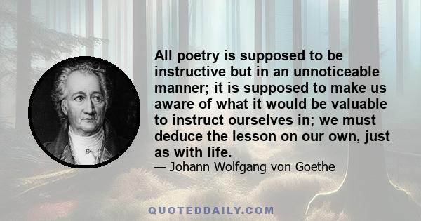 All poetry is supposed to be instructive but in an unnoticeable manner; it is supposed to make us aware of what it would be valuable to instruct ourselves in; we must deduce the lesson on our own, just as with life.