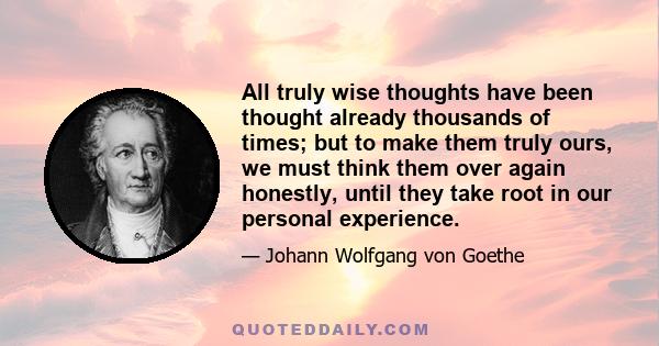 All truly wise thoughts have been thought already thousands of times; but to make them truly ours, we must think them over again honestly, until they take root in our personal experience.