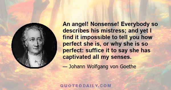 An angel! Nonsense! Everybody so describes his mistress; and yet I find it impossible to tell you how perfect she is, or why she is so perfect: suffice it to say she has captivated all my senses.