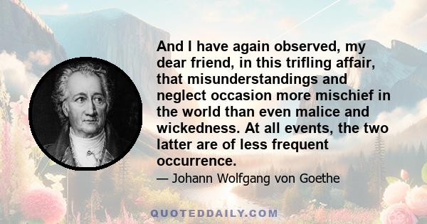 And I have again observed, my dear friend, in this trifling affair, that misunderstandings and neglect occasion more mischief in the world than even malice and wickedness. At all events, the two latter are of less