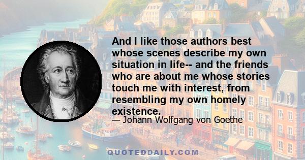 And I like those authors best whose scenes describe my own situation in life-- and the friends who are about me whose stories touch me with interest, from resembling my own homely existence.