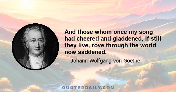 And those whom once my song had cheered and gladdened, If still they live, rove through the world now saddened.