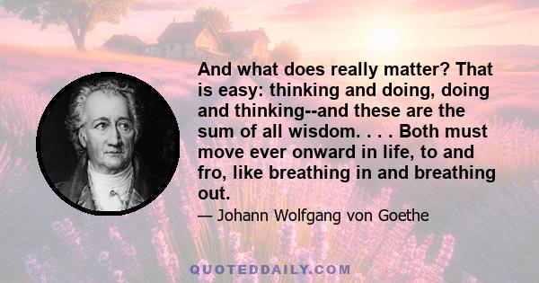 And what does really matter? That is easy: thinking and doing, doing and thinking--and these are the sum of all wisdom. . . . Both must move ever onward in life, to and fro, like breathing in and breathing out.