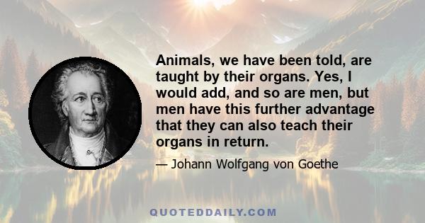 Animals, we have been told, are taught by their organs. Yes, I would add, and so are men, but men have this further advantage that they can also teach their organs in return.