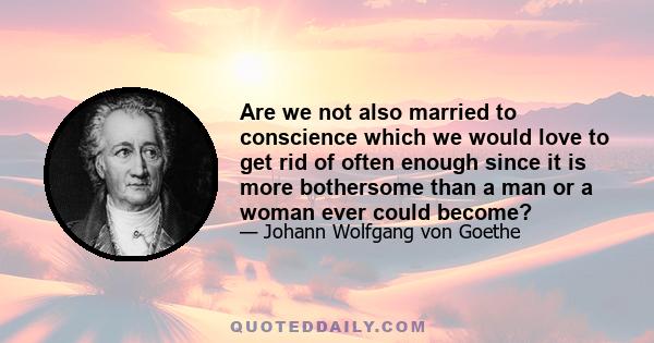 Are we not also married to conscience which we would love to get rid of often enough since it is more bothersome than a man or a woman ever could become?