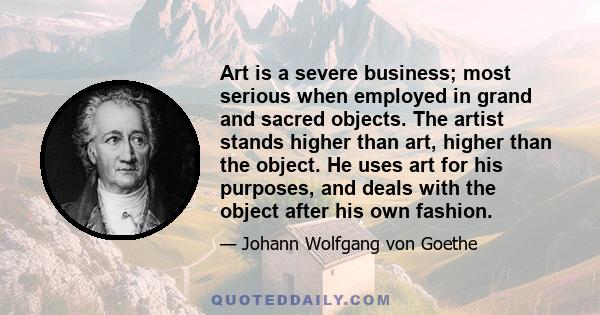 Art is a severe business; most serious when employed in grand and sacred objects. The artist stands higher than art, higher than the object. He uses art for his purposes, and deals with the object after his own fashion.