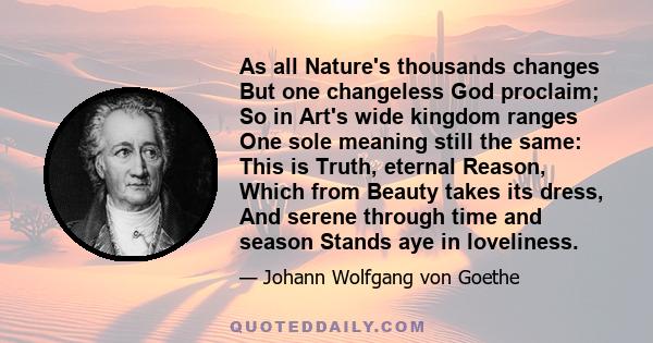 As all Nature's thousands changes But one changeless God proclaim; So in Art's wide kingdom ranges One sole meaning still the same: This is Truth, eternal Reason, Which from Beauty takes its dress, And serene through