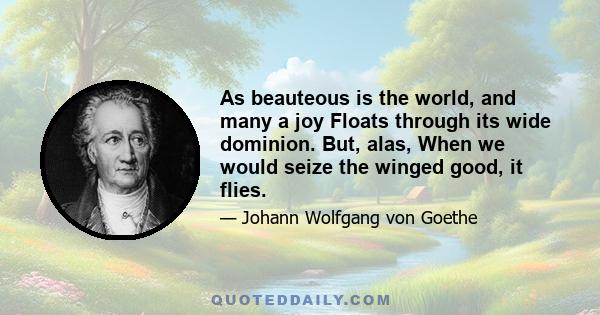 As beauteous is the world, and many a joy Floats through its wide dominion. But, alas, When we would seize the winged good, it flies.