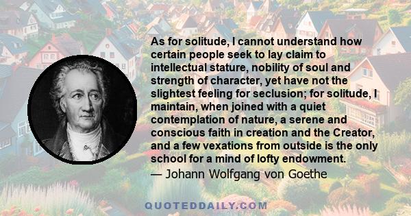 As for solitude, I cannot understand how certain people seek to lay claim to intellectual stature, nobility of soul and strength of character, yet have not the slightest feeling for seclusion; for solitude, I maintain,