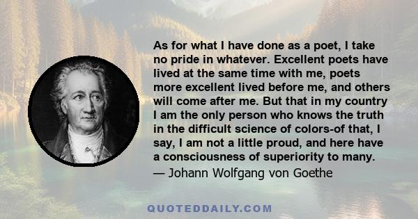 As for what I have done as a poet, I take no pride in whatever. Excellent poets have lived at the same time with me, poets more excellent lived before me, and others will come after me. But that in my country I am the