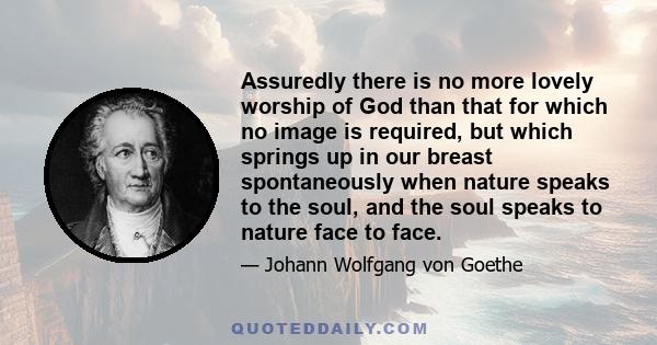 Assuredly there is no more lovely worship of God than that for which no image is required, but which springs up in our breast spontaneously when nature speaks to the soul, and the soul speaks to nature face to face.