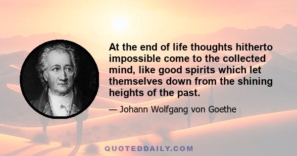 At the end of life thoughts hitherto impossible come to the collected mind, like good spirits which let themselves down from the shining heights of the past.