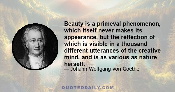 Beauty is a primeval phenomenon, which itself never makes its appearance, but the reflection of which is visible in a thousand different utterances of the creative mind, and is as various as nature herself.