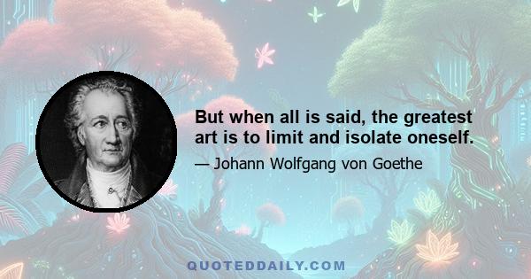 But when all is said, the greatest art is to limit and isolate oneself.