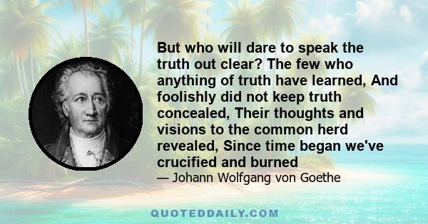 But who will dare to speak the truth out clear? The few who anything of truth have learned, And foolishly did not keep truth concealed, Their thoughts and visions to the common herd revealed, Since time began we've