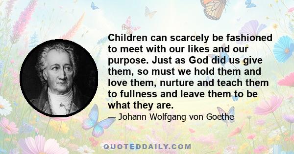 Children can scarcely be fashioned to meet with our likes and our purpose. Just as God did us give them, so must we hold them and love them, nurture and teach them to fullness and leave them to be what they are.