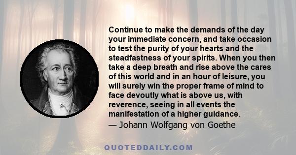 Continue to make the demands of the day your immediate concern, and take occasion to test the purity of your hearts and the steadfastness of your spirits. When you then take a deep breath and rise above the cares of