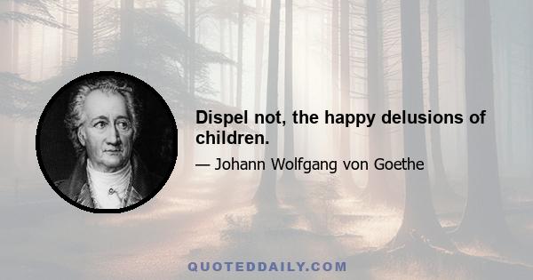 Dispel not, the happy delusions of children.