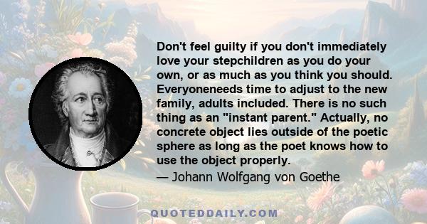 Don't feel guilty if you don't immediately love your stepchildren as you do your own, or as much as you think you should. Everyoneneeds time to adjust to the new family, adults included. There is no such thing as an