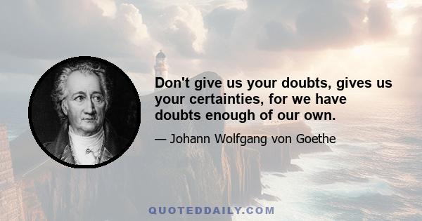 Don't give us your doubts, gives us your certainties, for we have doubts enough of our own.