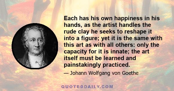 Each has his own happiness in his hands, as the artist handles the rude clay he seeks to reshape it into a figure; yet it is the same with this art as with all others: only the capacity for it is innate; the art itself