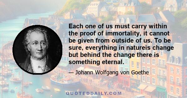 Each one of us must carry within the proof of immortality, it cannot be given from outside of us. To be sure, everything in natureis change but behind the change there is something eternal.