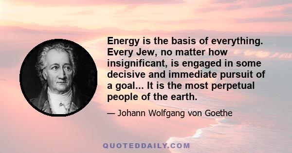 Energy is the basis of everything. Every Jew, no matter how insignificant, is engaged in some decisive and immediate pursuit of a goal... It is the most perpetual people of the earth.