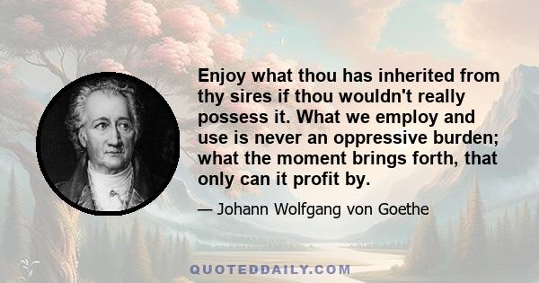 Enjoy what thou has inherited from thy sires if thou wouldn't really possess it. What we employ and use is never an oppressive burden; what the moment brings forth, that only can it profit by.