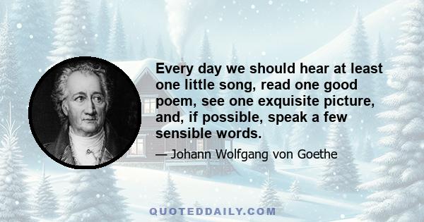 Every day we should hear at least one little song, read one good poem, see one exquisite picture, and, if possible, speak a few sensible words.