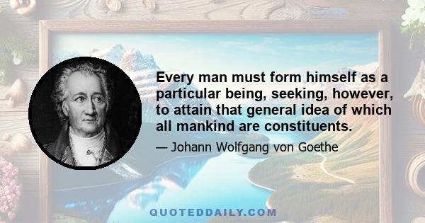 Every man must form himself as a particular being, seeking, however, to attain that general idea of which all mankind are constituents.