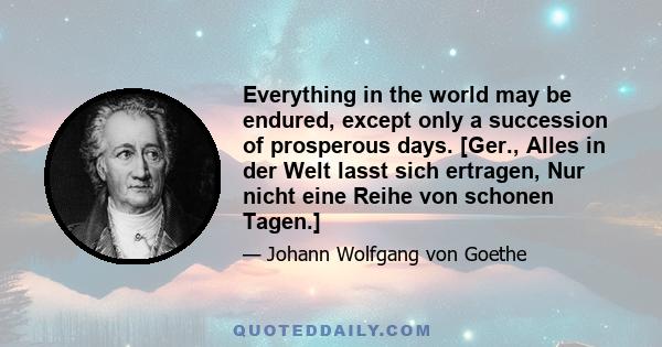 Everything in the world may be endured, except only a succession of prosperous days. [Ger., Alles in der Welt lasst sich ertragen, Nur nicht eine Reihe von schonen Tagen.]